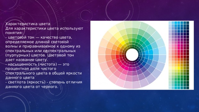 Характеристика цвета Для характеристики цвета используют понятия: - цветовой тон — качество цвета, определяемое длиной световой волны и приравниваемое к одному из спектральных или неспектральных (пурпурных) цветов. Цветовой тон дает название цвету. - насыщенность (чистота) — это процентная доля чистого спектрального цвета в общей яркости данного цвета - светлота (яркость) - степень отличия данного цвета от черного. 