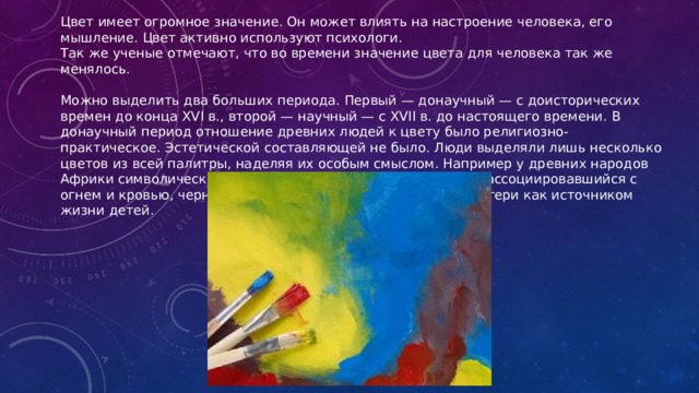 Цвет имеет огромное значение. Он может влиять на настроение человека, его мышление. Цвет активно используют психологи.  Так же ученые отмечают, что во времени значение цвета для человека так же менялось. Можно выделить два больших периода. Первый — донаучный — с доисторических времен до конца XVI в., второй — научный — с XVII в. до настоящего времени. В донаучный период отношение древних людей к цвету было религиозно-практическое. Эстетической составляющей не было. Люди выделяли лишь несколько цветов из всей палитры, наделяя их особым смыслом. Например у древних народов Африки символически значимыми были три цвета: красный, ассоциировавшийся с огнем и кровью, черный — с землей и белый — с молоком матери как источником жизни детей.   
