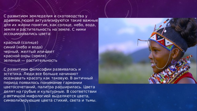 С развитием земледелия и скотоводства у древних людей актуализируются такие важные для их жизни понятия, как солнце, небо, вода, земля и растительность на земле. С ними ассоциировались цвета: красный (солнце) синий (небо и вода) черный, желтый или цвет красной охры (земля) зеленый — растительность С развитием философии развивалась и эстетика. Люди все больше начинают осознавать красоту как таковую. В античный период появилось понимание гармонии цветосочетаний, палитра расширилась. Цвета делят на грубые и культурные. В соответствии с античной мифологией выделяются цвета, символизирующие цвета стихий, света и тьмы. 