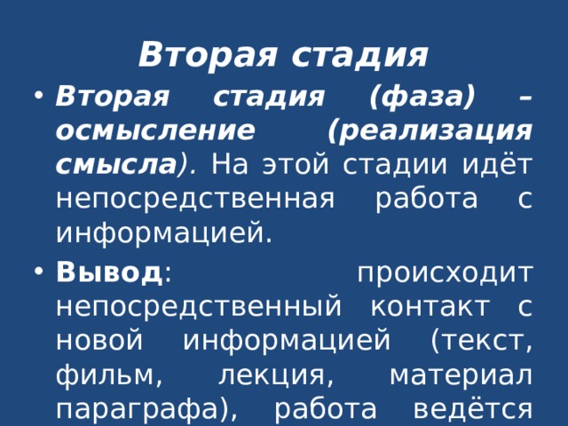 Вторая стадия Вторая стадия (фаза) – осмысление (реализация смысла ). На этой стадии идёт непосредственная работа с информацией. Вывод : происходит непосредственный контакт с новой информацией (текст, фильм, лекция, материал параграфа), работа ведётся индивидуально или в парах. 