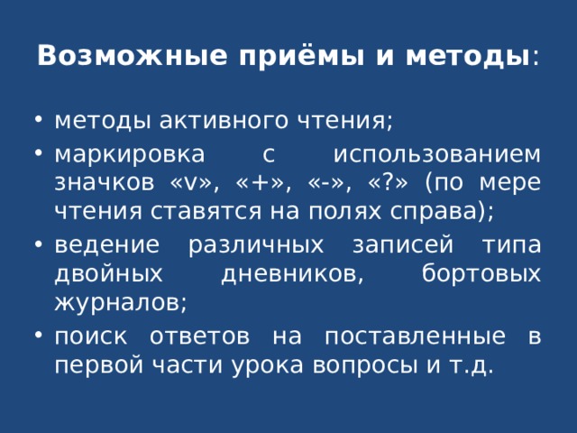 Возможные приёмы и методы : методы активного чтения; маркировка с использованием значков «v», «+», «-», «?» (по мере чтения ставятся на полях справа); ведение различных записей типа двойных дневников, бортовых журналов; поиск ответов на поставленные в первой части урока вопросы и т.д. 