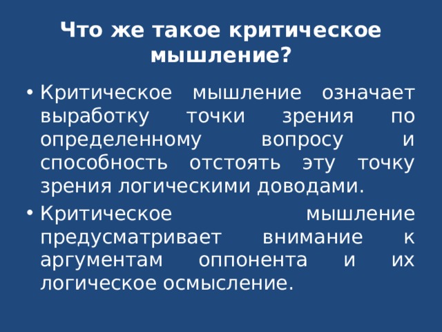 Что же такое критическое мышление? Критическое мышление означает выработку точки зрения по определенному вопросу и способность отстоять эту точку зрения логическими доводами. Критическое мышление предусматривает внимание к аргументам оппонента и их логическое осмысление. 