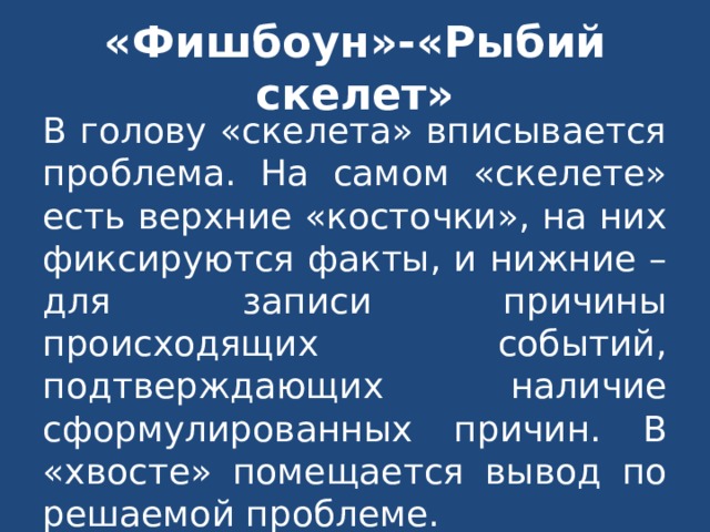 «Фишбоун»-«Рыбий скелет» В голову «скелета» вписывается проблема. На самом «скелете» есть верхние «косточки», на них фиксируются факты, и нижние – для записи причины происходящих событий, подтверждающих наличие сформулированных причин. В «хвосте» помещается вывод по решаемой проблеме. 