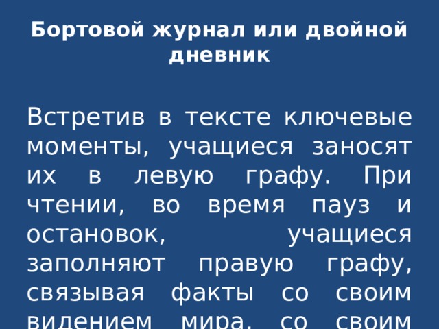 Бортовой журнал или двойной дневник Встретив в тексте ключевые моменты, учащиеся заносят их в левую графу. При чтении, во время пауз и остановок, учащиеся заполняют правую графу, связывая факты со своим видением мира, со своим личным опытом. 