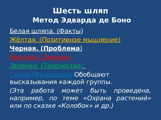 Шесть шляп Метод Эдварда де Боно Белая шляпа. (Факты ) Жёлтая. (Позитивное мышление) Черная. (Проблема ) Красная. (Эмоции) Зеленая. (Творчество) Синяя.(Философия) Обобщают высказывания каждой группы. (Эта работа может быть проведена, например, по теме «Охрана растений» или по сказке «Колобок» и др.) 