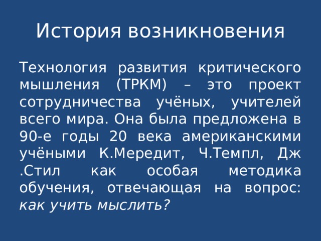 История возникновения Технология развития критического мышления (ТРКМ) – это проект сотрудничества учёных, учителей всего мира. Она была предложена в 90-е годы 20 века американскими учёными К.Мередит, Ч.Темпл, Дж .Стил как особая методика обучения, отвечающая на вопрос: как учить мыслить? 