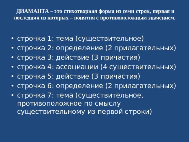  ДИАМАНТА – это стихотворная форма из семи строк, первая и последняя из которых – понятия с противоположным значением. строчка 1: тема (существительное) строчка 2: определение (2 прилагательных) строчка 3: действие (3 причастия) строчка 4: ассоциации (4 существительных) строчка 5: действие (3 причастия) строчка 6: определение (2 прилагательных) строчка 7: тема (существительное, противоположное по смыслу существительному из первой строки) 