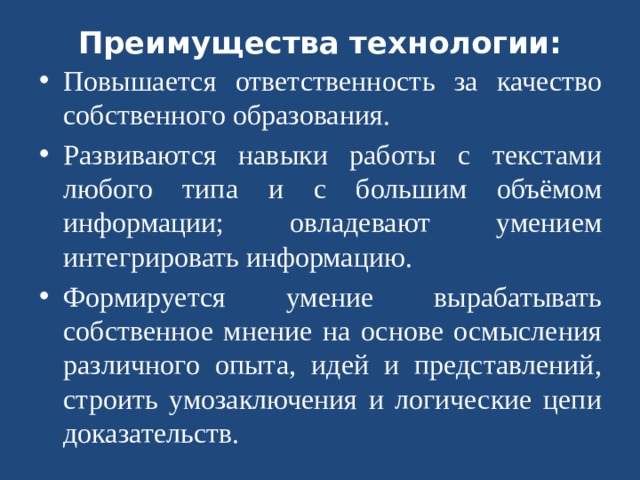 Преимущества технологии: Повышается ответственность за качество собственного образования. Развиваются навыки работы с текстами любого типа и с большим объёмом информации; овладевают умением интегрировать информацию. Формируется умение вырабатывать собственное мнение на основе осмысления различного опыта, идей и представлений, строить умозаключения и логические цепи доказательств.  