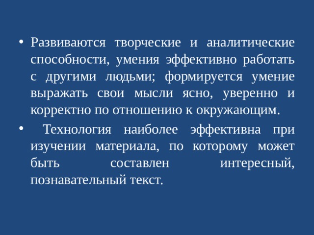 Развиваются творческие и аналитические способности, умения эффективно работать с другими людьми; формируется умение выражать свои мысли ясно, уверенно и корректно по отношению к окружающим. Технология наиболее эффективна при изучении материала, по которому может быть составлен интересный, познавательный текст.   