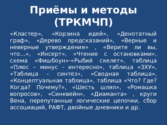 Приёмы и методы (ТРКМЧП) «Кластер», «Корзина идей», «Денотатный граф», «Дерево предсказаний», «Верные и неверные утверждения» , «Верите ли вы, что…», «Инсерт», «Чтение с остановками», схема «Фишбоун»-«Рыбий скелет», таблица «Плюс – минус - интересно», таблица «ЗХУ», «Таблица – синтез», «Сводная таблица», «Концептуальная таблица», таблица «Что? Где? Когда? Почему?», «Шесть шляп», «Ромашка вопросов», «Синквейн», «Диаманта» , круги Вена, перепутанные логические цепочки, сбор ассоциаций, РАФТ, двойные дневники и др. 