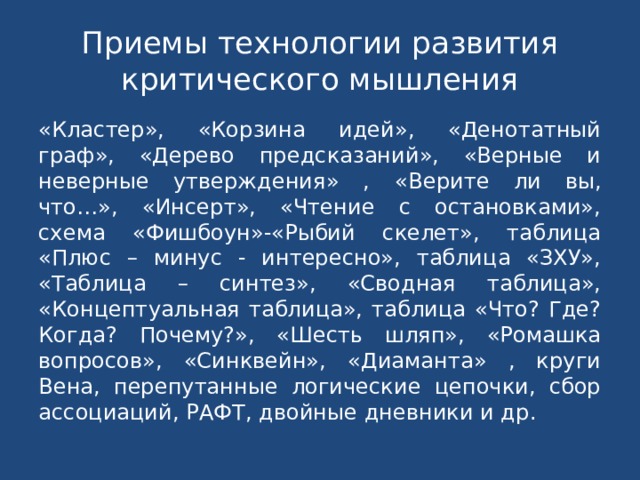 Приемы технологии развития критического мышления «Кластер», «Корзина идей», «Денотатный граф», «Дерево предсказаний», «Верные и неверные утверждения» , «Верите ли вы, что…», «Инсерт», «Чтение с остановками», схема «Фишбоун»-«Рыбий скелет», таблица «Плюс – минус - интересно», таблица «ЗХУ», «Таблица – синтез», «Сводная таблица», «Концептуальная таблица», таблица «Что? Где? Когда? Почему?», «Шесть шляп», «Ромашка вопросов», «Синквейн», «Диаманта» , круги Вена, перепутанные логические цепочки, сбор ассоциаций, РАФТ, двойные дневники и др. 