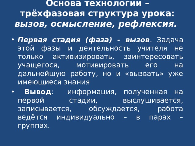 Основа технологии – трёхфазовая структура урока: вызов, осмысление, рефлексия. Первая стадия (фаза) - вызов . Задача этой фазы и деятельность учителя не только активизировать, заинтересовать учащегося, мотивировать его на дальнейшую работу, но и «вызвать» уже имеющиеся знания Вывод : информация, полученная на первой стадии, выслушивается, записывается, обсуждается, работа ведётся индивидуально – в парах – группах. 