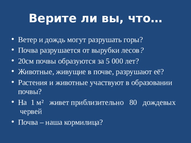 Верите ли вы, что… Ветер и дождь могут разрушать горы? Почва разрушается от вырубки лесов ? 20см почвы образуются за 5 000 лет? Животные, живущие в почве, разрушают её? Растения и животные участвуют в образовании почвы? На 1 м² живет приблизительно 80 дождевых червей Почва – наша кормилица? 