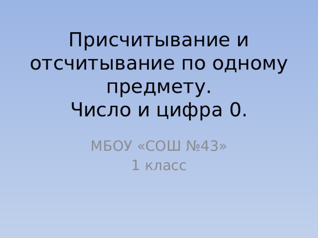 Присчитывание и отсчитывание по одному предмету.  Число и цифра 0. МБОУ «СОШ №43» 1 класс 