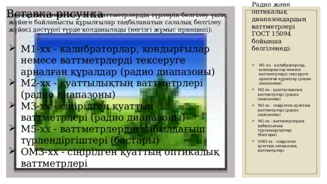 Вставка рисунка Электрлік (төмен жиілікті) ваттметрлердің түрлерін белгілеу үшін жүйеге байланысты құрылғылар таңбаланатын салалық белгілеу жүйесі дәстүрлі түрде қолданылады (негізгі жұмыс принципі): Радио және оптикалық диапазондардың ваттметрлері ГОСТ 15094 бойынша белгіленеді:   М1-хх - калибраторлар, қондырғылар немесе ваттметрлерді тексеруге арналған құралдар (радио диапазоны) М2-хх - қуаттылықтың ваттметрлері (радио диапазоны) М3-хх - сіңірілген қуаттың ваттметрлері (радио диапазоны) М5-хх - ваттметрлердің қабылдағыш түрлендіргіштері (бастары) ОМ3-хх - сіңірілген қуаттың оптикалық ваттметрлері М1-хх - калибраторлар, қондырғылар немесе ваттметрлерді тексеруге арналған құралдар (радио диапазоны) М2-хх - қуаттылықтың ваттметрлері (радио диапазоны) М3-хх - сіңірілген қуаттың ваттметрлері (радио диапазоны) М5-хх - ваттметрлердің қабылдағыш түрлендіргіштері (бастары) ОМ3-хх - сіңірілген қуаттың оптикалық ваттметрлері 