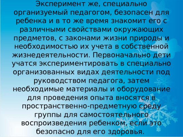 Эксперимент же, специально организуемый педагогом, безопасен для ребенка и в то же время знакомит его с различными свойствами окружающих предметов, с законами жизни природы и необходимостью их учета в собственной жизнедеятельности. Первоначально дети учатся экспериментировать в специально организованных видах деятельности под руководством педагога, затем необходимые материалы и оборудование для проведения опыта вносятся в пространственно-предметную среду группы для самостоятельного воспроизведения ребенком, если это безопасно для его здоровья. 