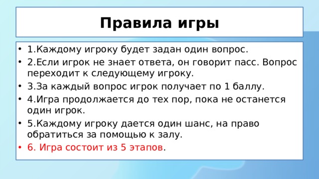 Правила игры 1.Каждому игроку будет задан один вопрос. 2.Если игрок не знает ответа, он говорит пасс. Вопрос переходит к следующему игроку. 3.За каждый вопрос игрок получает по 1 баллу. 4.Игра продолжается до тех пор, пока не останется один игрок. 5.Каждому игроку дается один шанс, на право обратиться за помощью к залу. 6. Игра состоит из 5 этапов . 