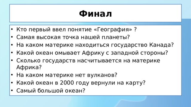 Финал Кто первый ввел понятие «География» ? Самая высокая точка нашей планеты? На каком материке находиться государство Канада? Какой океан омывает Африку с западной стороны? Сколько государств насчитывается на материке Африка? На каком материке нет вулканов? Какой океан в 2000 году вернули на карту? Самый большой океан? 