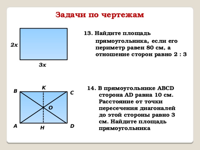 Задачи по чертежам 13. Найдите площадь прямоугольника , если его периметр равен 80 см, а отношение сторон равно 2 : 3 2х 3х K 14. В прямоугольнике АВСD сторона АD равна 10 см. Расстояние от точки пересечения диагоналей до этой стороны равно 3 см. Найдите площадь прямоугольника B C O D А H 