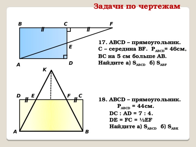 Задачи по чертежам ∟ ∟ C F B ǁ ǁ 17. АВСD – прямоугольник. C – середина BF. P АВCD = 46см, ВС на 5 см больше АВ. Найдите а) S ABCD б) S ABF E D А K C D F Е ǁ 18. АВСD – прямоугольник. P ABCD = 44см. ǁ  DC : АD = 7 : 4.  DE = FC = ½EF  Найдите а) S ABCD б) S ABK А B 
