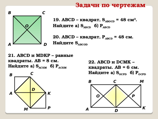 Задачи по чертежам B C 19. АВСD – квадрат, S АВOСD = 48 см 2 . Найдите а) S ABCD б) P ABCD O 20. АВСD – квадрат, P АВСD = 48 см. Найдите S ABCOD А D 21. АВСD и MDKP – равные квадраты. АВ = 8 см. Найдите а) S АСКМ б) Р AСКМ 22. АВСD и DСMK – квадраты. АВ = 6 см. Найдите а) S ОСРD б) Р OCPD C B B C M D K А P О P K M А D 