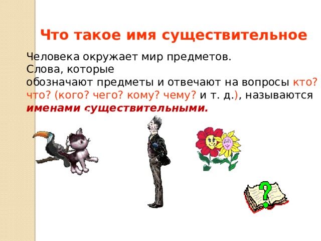 Что такое имя существительное Человека окружает мир предметов. Слова, которые обозначают предметы и отвечают на вопросы кто? что? (кого? чего? кому? чему? и т. д. ) , называются именами существительными. Кто? Что? 