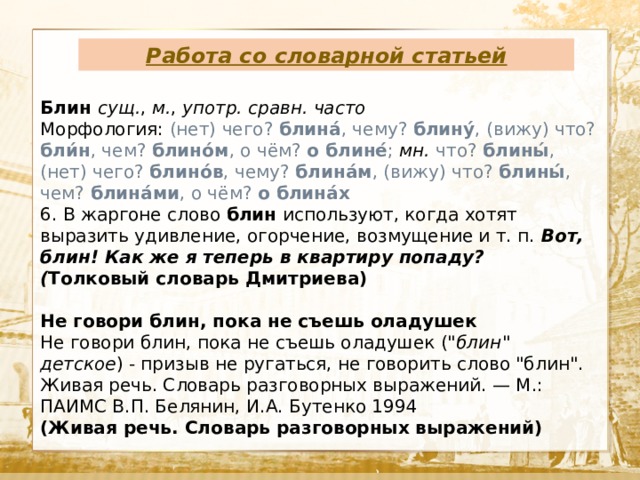 Работа со словарной статьей  Текст Блин сущ. , м. , употр. сравн. часто Морфология: (нет) чего? блина́ , чему? блину́ , (вижу) что? бли́н , чем? блино́м , о чём? о блине́ ;  мн.  что? блины́ , (нет) чего? блино́в , чему? блина́м , (вижу) что? блины́ , чем? блина́ми , о чём? о блина́х 6. В жаргоне слово блин используют, когда хотят выразить удивление, огорчение, возмущение и т. п. Вот, блин! Как же я теперь в квартиру попаду? ( Толковый словарь Дмитриева)  Не говори блин, пока не съешь оладушек Не говори блин, пока не съешь оладушек (