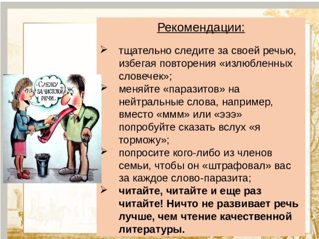 Рекомендации: тщательно следите за своей речью, избегая повторения «излюбленных словечек»; меняйте «паразитов» на нейтральные слова, например, вместо «ммм» или «эээ» попробуйте сказать вслух «я торможу»; попросите кого-либо из членов семьи, чтобы он «штрафовал» вас за каждое слово-паразита; читайте, читайте и еще раз читайте! Ничто не развивает речь лучше, чем чтение качественной литературы.             Текст 