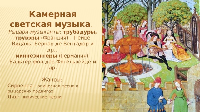 Камерная светская музыка . Рыцари-музыканты : трубадуры, трувэры (Франция) – Пейре Видаль, Бернар де Вентадор и др., миннезингеры (Германия)- Вальтер фон дер Фогельвейде и др. Жанры: Сирвента - эпическая песня о рыцарских подвигах. Лид- лирические песни. 