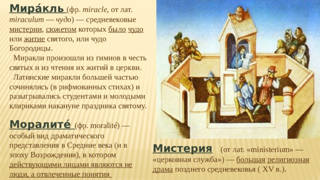 Мира́кль  (фр. miracle , от лат. miraculum — чудо ) — средневековые мистерии , сюжетом которых было  чудо или житие святого, или чудо Богородицы.  Миракли произошли из гимнов в честь святых и из чтения их житий в церкви.  Латинские миракли большей частью сочинялись (в рифмованных стихах) и разыгрывались студентами и молодыми клириками накануне праздника святому. Моралите́ (фр. moralité) — особый вид драматического представления в Средние века (и в эпоху Возрождения), в котором действующими лицами являются не люди, а отвлеченные понятия Мистерия  (от лат. «ministerium» — «церковная служба») — большая  религиозная  драма позднего средневековья ( XV в.). 