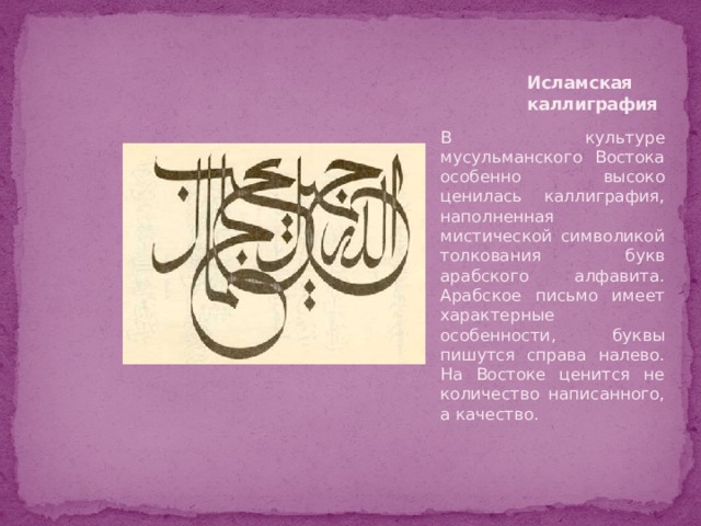 Исламская каллиграфия В культуре мусульманского Востока особенно высоко ценилась каллиграфия, наполненная мистической символикой толкования букв арабского алфавита. Арабское письмо имеет характерные особенности, буквы пишутся справа налево. На Востоке ценится не количество написанного, а качество. 