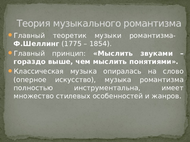 Теория музыкального романтизма Главный теоретик музыки романтизма- Ф.Шеллинг (1775 – 1854). Главный принцип: «Мыслить звуками – гораздо выше, чем мыслить понятиями». Классическая музыка опиралась на слово (оперное искусство), музыка романтизма полностью инструментальна, имеет множество стилевых особенностей и жанров. 