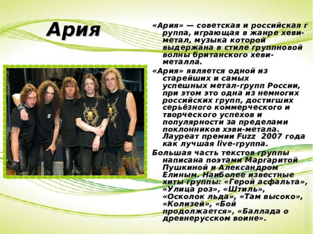 Ария «Ария» — советская и российская группа, играющая в жанре хеви-метал, музыка которой выдержана в стиле группновой волны британского хеви-металла. «Ария» является одной из старейших и самых успешных метал-групп России, при этом это одна из немногих российских групп, достигших серьёзного коммерческого и творческого успехов и популярности за пределами поклонников хэви-метала. Лауреат премии Fuzz  2007 года как лучшая live-группа. Большая часть текстов группы написана поэтами Маргаритой Пушкиной и Александром Елиным. Наиболее известные хиты группы: «Герой асфальта», «Улица роз», «Штиль», «Осколок льда», «Там высоко», «Колизей», «Бой продолжается», «Баллада о древнерусском воине». 