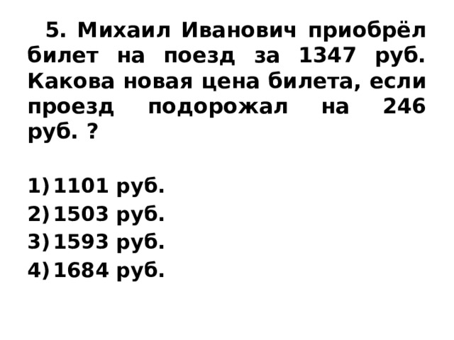  5. Михаил Иванович приобрёл билет на поезд за 1347 руб. Какова новая цена билета, если проезд подорожал на 246 руб. ? 1101 руб. 1503 руб. 1593 руб. 1684 руб. 