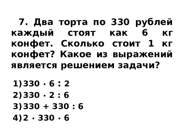  7. Два торта по 330 рублей каждый стоят как 6 кг конфет. Сколько стоит 1 кг конфет? Какое из выражений является решением задачи? 330 • 6 : 2 330 • 2 : 6 330 + 330 : 6 2 • 330 • 6 