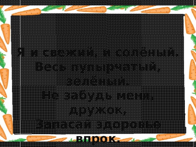 Я и свежий, и солёный. Весь пупырчатый, зелёный. Не забудь меня, дружок, Запасай здоровье впрок. 