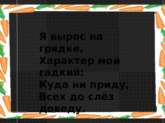 Я вырос на грядке,  Характер мой гадкий:  Куда ни приду,  Всех до слёз доведу. 