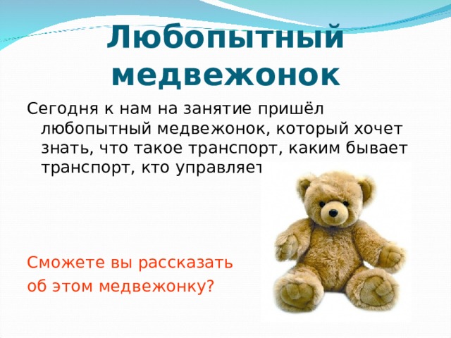 Любопытный медвежонок Сегодня к нам на занятие пришёл любопытный медвежонок, который хочет знать, что такое транспорт, каким бывает транспорт, кто управляет транспортом. Сможете вы рассказать об этом медвежонку? 