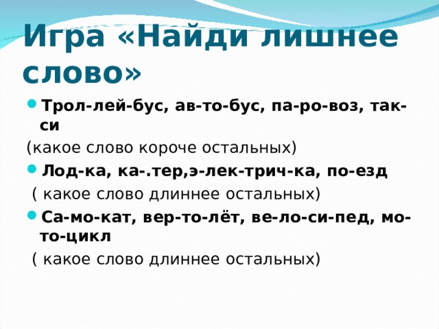 Игра «Найди лишнее слово» Трол-лей-бус, ав-то-бус, па-ро-воз, так-си  (какое слово короче остальных) Лод-ка, ка-.тер,э-лек-трич-ка, по-езд  ( какое слово длиннее остальных) Са-мо-кат, вер-то-лёт, ве-ло-си-пед, мо-то-цикл  ( какое слово длиннее остальных) 
