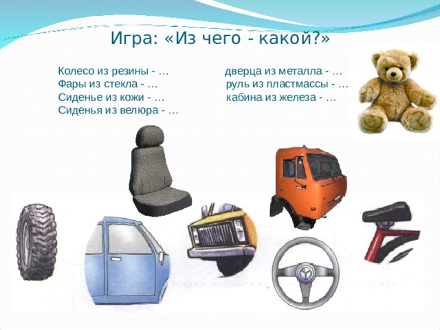 Игра: «Из чего - какой?» Колесо из резины - … дверца из металла - … Фары из стекла - … руль из пластмассы - … Сиденье из кожи - … кабина из железа - … Сиденья из велюра - … 