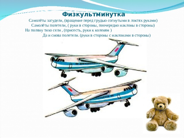 Физкультминутка  Самолёты загудели, (вращение перед грудью согнутыми в локтях руками)  Самолёты полетели, ( руки в стороны, поочередно наклоны в стороны)  На поляну тихо сели , (присесть, руки к коленям ) Да и снова полетели. (руки в стороны с наклонами в стороны) 