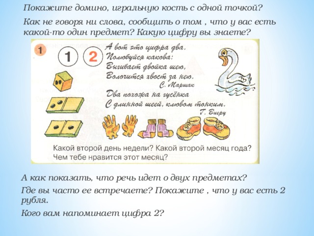Покажите домино, игральную кость с одной точкой? Как не говоря ни слова, сообщить о том , что у вас есть какой-то один предмет? Какую цифру вы знаете?  А как показать, что речь идет о двух предметах? Где вы часто ее встречаете? Покажите , что у вас есть 2 рубля. Кого вам напоминает цифра 2?  