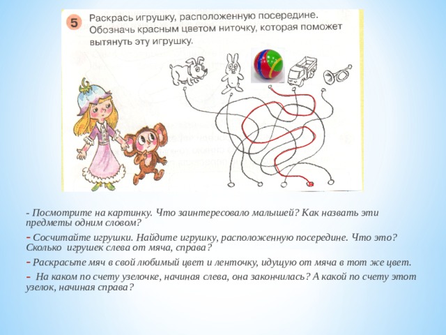 - Посмотрите на картинку. Что заинтересовало малышей? Как назвать эти предметы одним словом?  Сосчитайте игрушки. Найдите игрушку, расположенную посередине. Что это? Сколько игрушек слева от мяча, справа?  Раскрасьте мяч в свой любимый цвет и ленточку, идущую от мяча в тот же цвет.  На каком по счету узелочке, начиная слева, она закончилась? А какой по счету этот узелок, начиная справа? 