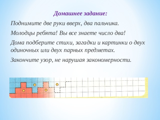 Домашнее задание: Поднимите две руки вверх, два пальчика. Молодцы ребята! Вы все знаете число два! Дома подберите стихи, загадки и картинки о двух одиночных или двух парных предметах. Закончите узор, не нарушая закономерности. 