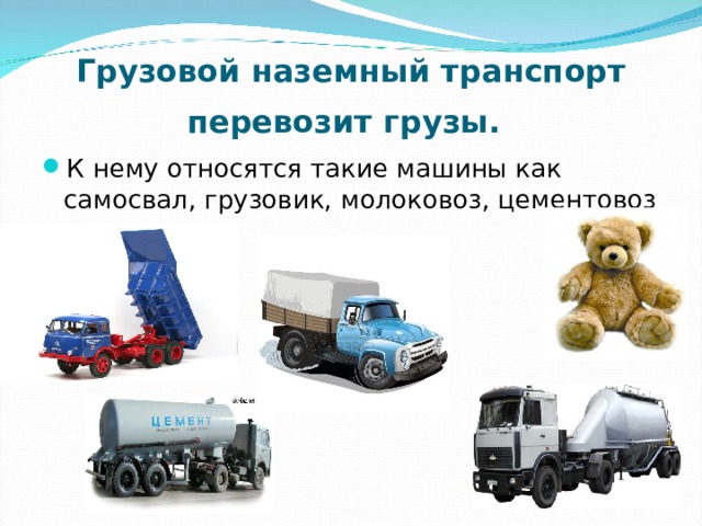 Грузовой наземный транспорт перевозит грузы.  К нему относятся такие машины как самосвал, грузовик, молоковоз, цементовоз и др. 