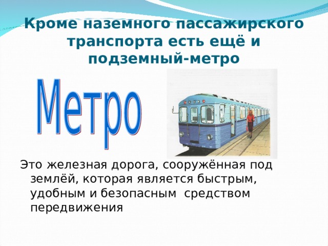 Кроме наземного пассажирского транспорта есть ещё и подземный-метро Это железная дорога, сооружённая под землёй, которая является быстрым, удобным и безопасным средством передвижения 