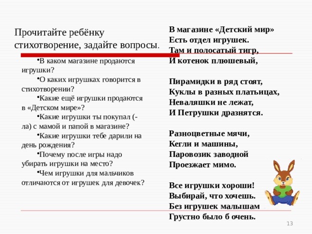 В магазине «Детский мир» Есть отдел игрушек. Там и полосатый тигр, И котенок плюшевый,   Пирамидки в ряд стоят, Куклы в разных платьицах, Неваляшки не лежат, И Петрушки дразнятся.   Разноцветные мячи, Кегли и машины, Паровозик заводной Проезжает мимо.   Все игрушки хороши! Выбирай, что хочешь. Без игрушек малышам Грустно было б очень. Прочитайте ребёнку стихотворение, задайте вопросы . В каком магазине продаются игрушки? О каких игрушках говорится в стихотворении? Какие ещё игрушки продаются в «Детском мире»? Какие игрушки ты покупал (-ла) с мамой и папой в магазине? Какие игрушки тебе дарили на день рождения? Почему после игры надо убирать игрушки на место? Чем игрушки для мальчиков отличаются от игрушек для девочек?  