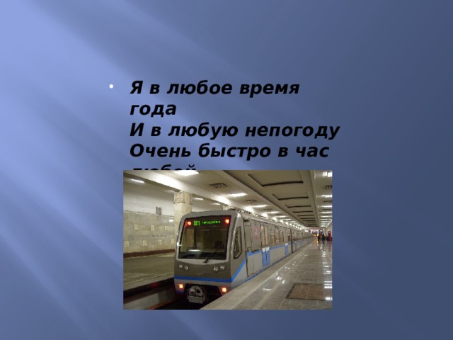 Я в любое время года  И в любую непогоду  Очень быстро в час любой  Провезу вас под землей. 