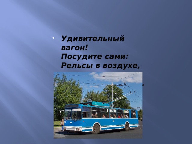 Удивительный вагон!  Посудите сами:  Рельсы в воздухе, а он  Держит их руками. 