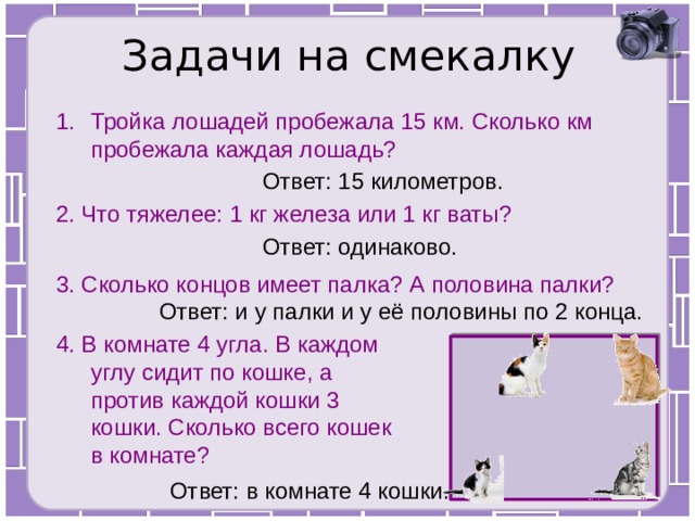 Задачи на смекалку Тройка лошадей пробежала 15 км. Сколько км пробежала каждая лошадь? Ответ: 15 километров. 2. Что тяжелее: 1 кг железа или 1 кг ваты? Ответ: одинаково. 3. Сколько концов имеет палка? А половина палки? Ответ: и у палки и у её половины по 2 конца. 4. В комнате 4 угла. В каждом углу сидит по кошке, а против каждой кошки 3 кошки. Сколько всего кошек в комнате? Ответ: в комнате 4 кошки. 